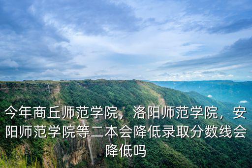 今年商丘師范學院，洛陽師范學院，安陽師范學院等二本會降低錄取分數線會降低嗎