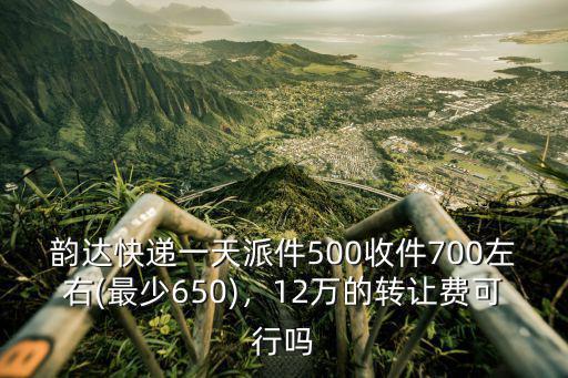 韻達快遞一天派件500收件700左右(最少650)，12萬的轉讓費可行嗎
