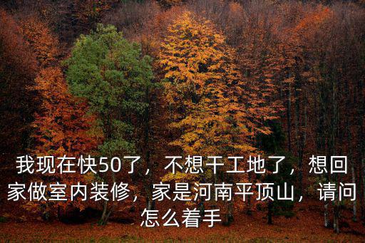我現(xiàn)在快50了，不想干工地了，想回家做室內(nèi)裝修，家是河南平頂山，請(qǐng)問(wèn)怎么著手