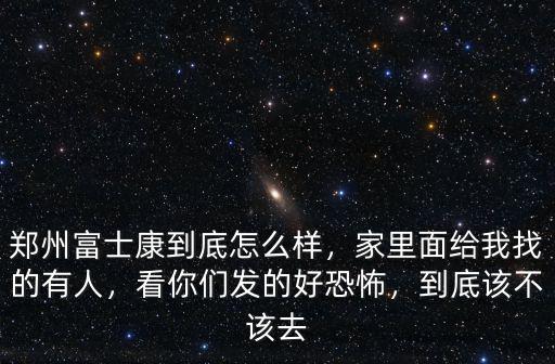 鄭州富士康到底怎么樣，家里面給我找的有人，看你們發的好恐怖，到底該不該去