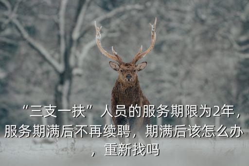 “三支一扶”人員的服務(wù)期限為2年，服務(wù)期滿后不再續(xù)聘，期滿后該怎么辦，重新找嗎