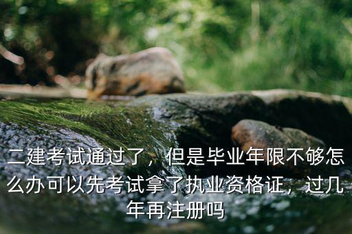 二建考試通過了，但是畢業年限不夠怎么辦可以先考試拿了執業資格證，過幾年再注冊嗎