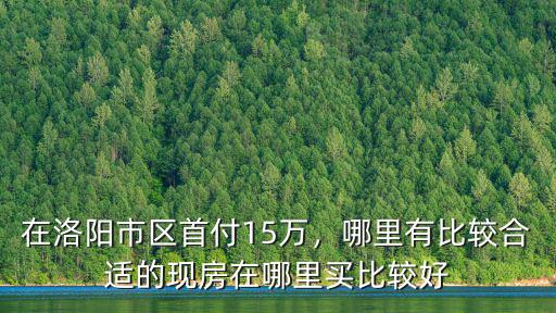 在洛陽市區首付15萬，哪里有比較合適的現房在哪里買比較好