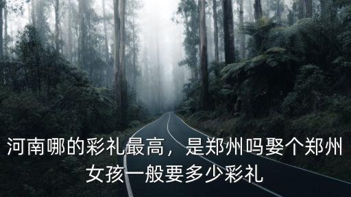 河南哪的彩禮最高，是鄭州嗎娶個鄭州女孩一般要多少彩禮