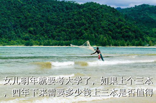 女兒明年就要考大學了，如果上個三本，四年下來需要多少錢上三本是否值得