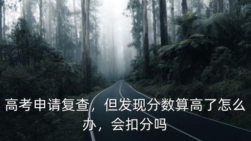高考申請復查，但發(fā)現(xiàn)分數(shù)算高了怎么辦，會扣分嗎