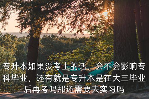 專升本如果沒考上的話，會不會影響專科畢業，還有就是專升本是在大三畢業后再考嗎那還需要去實習嗎