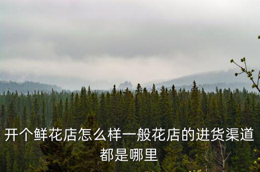 開個鮮花店怎么樣一般花店的進貨渠道都是哪里