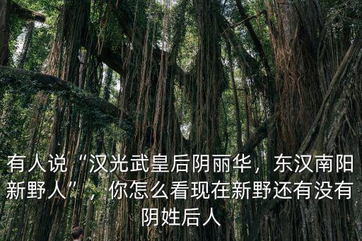 有人說“漢光武皇后陰麗華，東漢南陽新野人”，你怎么看現(xiàn)在新野還有沒有陰姓后人