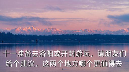 十一準備去洛陽或開封游玩，請朋友們給個建議，這兩個地方哪個更值得去