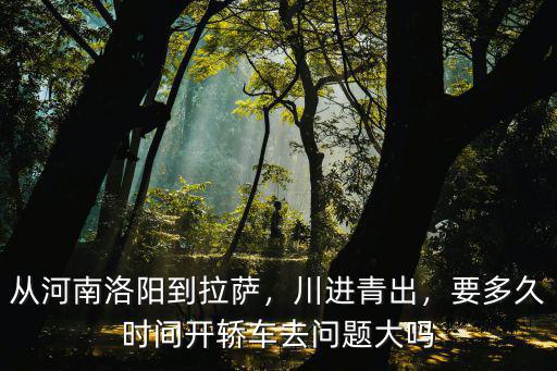 從河南洛陽到拉薩，川進青出，要多久時間開轎車去問題大嗎
