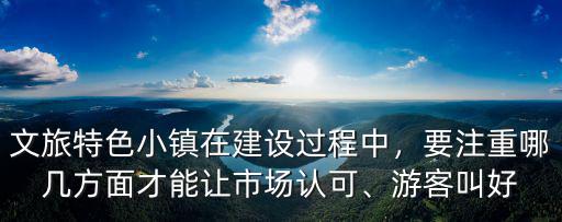 文旅特色小鎮在建設過程中，要注重哪幾方面才能讓市場認可、游客叫好