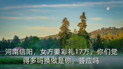 河南信陽，女方要彩禮17萬，你們覺得多嗎換做是你，答應嗎
