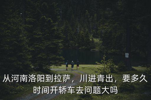 從河南洛陽到拉薩，川進青出，要多久時間開轎車去問題大嗎