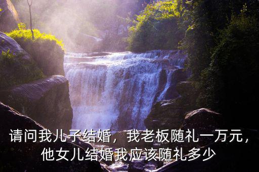 請問我兒子結婚，我老板隨禮一萬元，他女兒結婚我應該隨禮多少