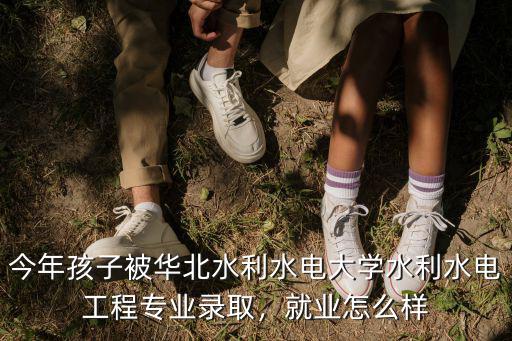 今年孩子被華北水利水電大學水利水電工程專業錄取，就業怎么樣