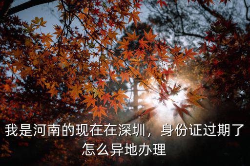 我是河南的現在在深圳，身份證過期了怎么異地辦理