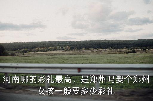 河南哪的彩禮最高，是鄭州嗎娶個(gè)鄭州女孩一般要多少彩禮