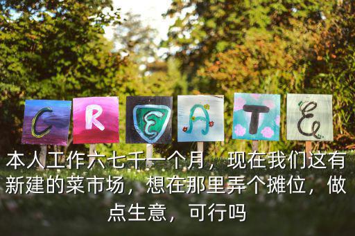 本人工作六七千一個月，現在我們這有新建的菜市場，想在那里弄個攤位，做點生意，可行嗎