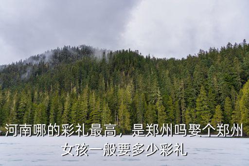 河南哪的彩禮最高，是鄭州嗎娶個(gè)鄭州女孩一般要多少彩禮