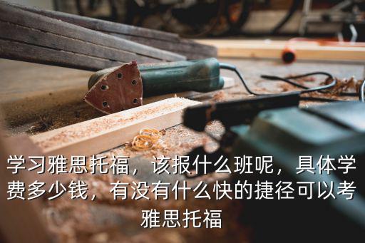 學(xué)習(xí)雅思托福，該報(bào)什么班呢，具體學(xué)費(fèi)多少錢，有沒有什么快的捷徑可以考雅思托福
