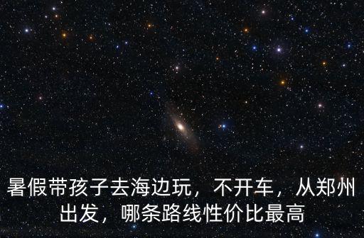 暑假帶孩子去海邊玩，不開車，從鄭州出發，哪條路線性價比最高