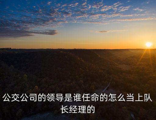 公交公司的領導是誰任命的怎么當上隊長經理的