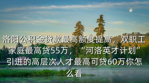 洛陽公積金貸款最高額度提高，雙職工家庭最高貸55萬，“河洛英才計劃”引進的高層次人才最高可貸60萬你怎么看
