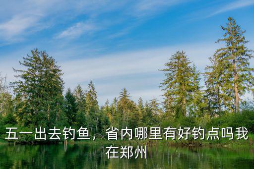五一出去釣魚，省內哪里有好釣點嗎我在鄭州