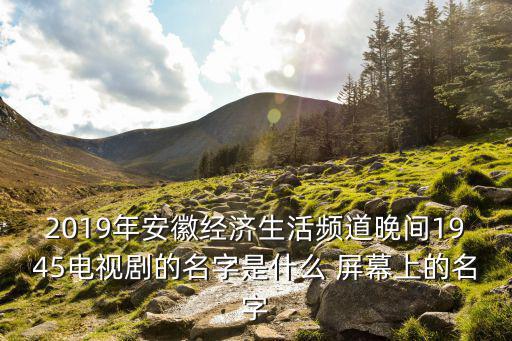安徽經濟生活頻道，2019年安徽經濟生活頻道晚間1945電視劇的名字是什么 屏幕上的名字