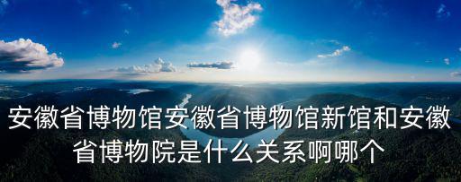 安徽省博物館安徽省博物館新館和安徽省博物院是什么關(guān)系啊哪個