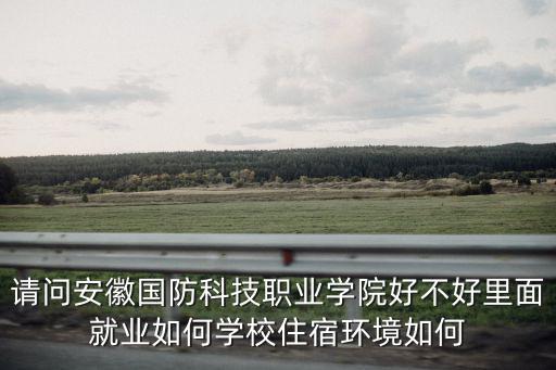 請問安徽國防科技職業學院好不好里面就業如何學校住宿環境如何