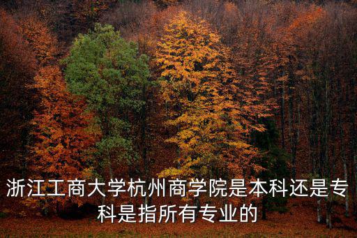 杭州商學院，浙江工商大學杭州商學院是本科還是專科是指所有專業的