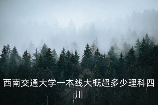 四川一本線，西南交通大學一本線大概超多少理科四川
