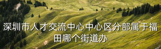 深圳市人才交流中心中心區(qū)分部屬于福田哪個街道辦