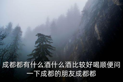 成都都有什么酒什么酒比較好喝順便問一下成都的朋友成都都