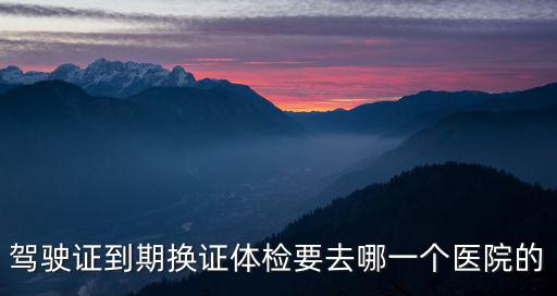 駕駛證到期換證體檢要去哪一個醫(yī)院的