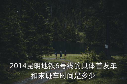 2014昆明地鐵6號線的具體首發車和末班車時間是多少