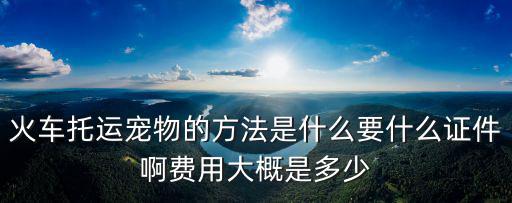 火車(chē)托運(yùn)寵物的方法是什么要什么證件啊費(fèi)用大概是多少
