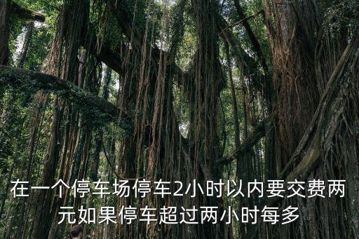 在一個停車場停車2小時以內要交費兩元如果停車超過兩小時每多