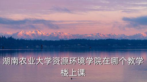 湖南農業大學資源環境學院在哪個教學樓上課