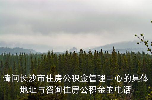 請問長沙市住房公積金管理中心的具體地址與咨詢住房公積金的電話