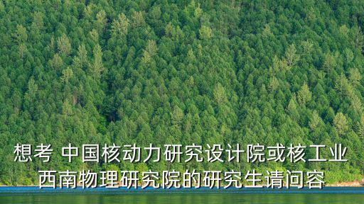 想考 中國核動力研究設計院或核工業西南物理研究院的研究生請問容
