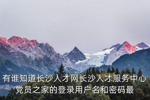 有誰知道長沙人才網(wǎng)長沙人才服務(wù)中心黨員之家的登錄用戶名和密碼最