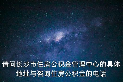 請問長沙市住房公積金管理中心的具體地址與咨詢住房公積金的電話