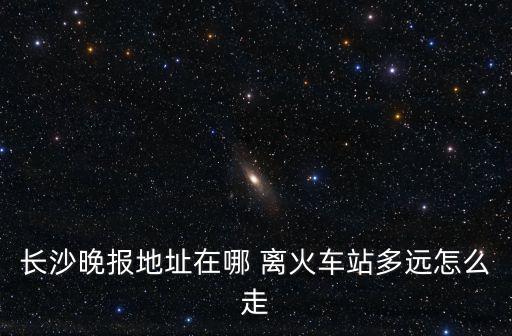 長(zhǎng)沙晚報(bào)地址在哪 離火車(chē)站多遠(yuǎn)怎么走
