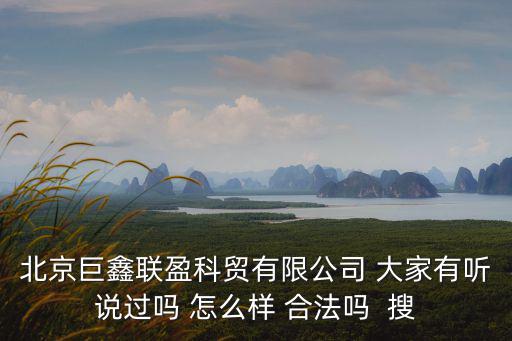 北京巨鑫聯盈科貿有限公司 大家有聽說過嗎 怎么樣 合法嗎  搜