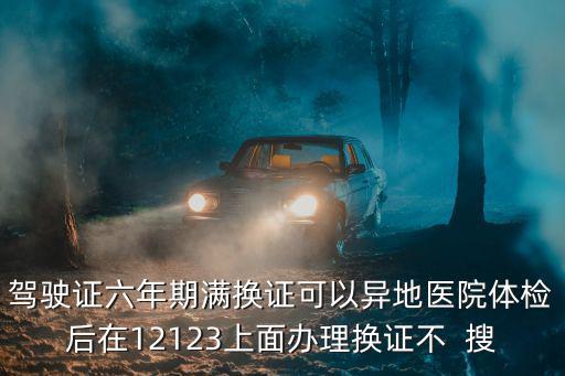 駕駛證六年期滿換證可以異地醫院體檢后在12123上面辦理換證不  搜