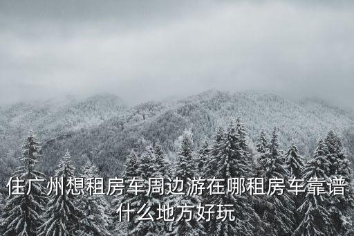 住廣州想租房車(chē)周邊游在哪租房車(chē)靠譜什么地方好玩