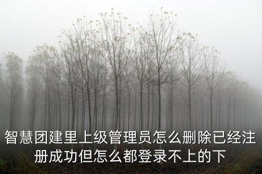 智慧團(tuán)建登錄官網(wǎng)，智慧團(tuán)建里上級(jí)管理員怎么刪除已經(jīng)注冊(cè)成功但怎么都登錄不上的下
